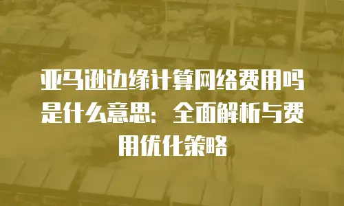 亚马逊边缘计算网络费用吗是什么意思：全面解析与费用优化策略