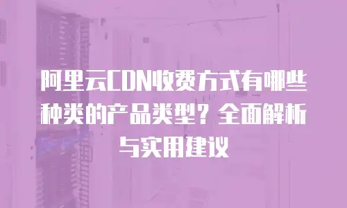 阿里云CDN收费方式有哪些种类的产品类型？全面解析与实用建议