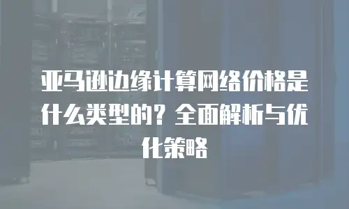 亚马逊边缘计算网络价格是什么类型的？全面解析与优化策略