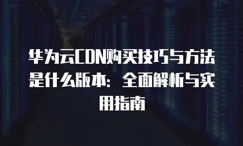 华为云CDN购买技巧与方法是什么版本：全面解析与实用指南