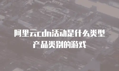 阿里云cdn活动是什么类型产品类别的游戏