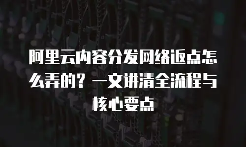 阿里云内容分发网络返点怎么弄的？一文讲清全流程与核心要点