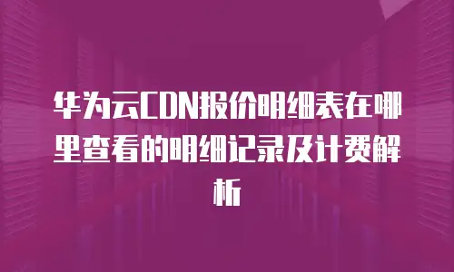 华为云CDN报价明细表在哪里查看的明细记录及计费解析