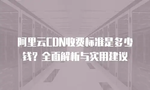 阿里云CDN收费标准是多少钱？全面解析与实用建议