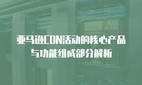亚马逊CDN活动的核心产品与功能组成部分解析
