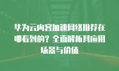 华为云内容加速网络推荐在哪看到的？全面解析其应用场景与价值