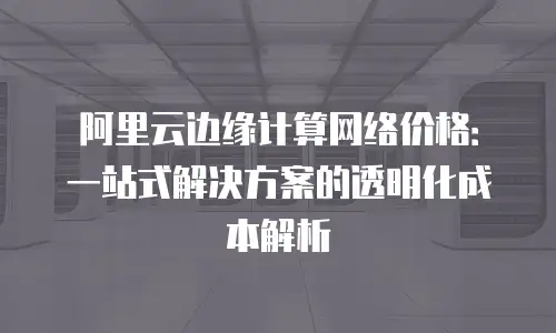 阿里云边缘计算网络价格：一站式解决方案的透明化成本解析