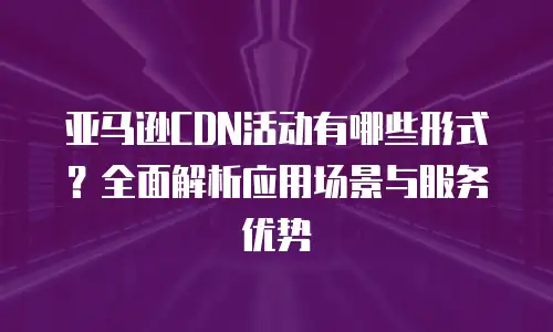 亚马逊CDN活动有哪些形式？全面解析应用场景与服务优势