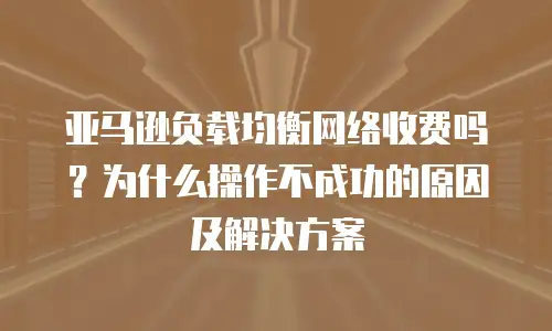亚马逊负载均衡网络收费吗？为什么操作不成功的原因及解决方案