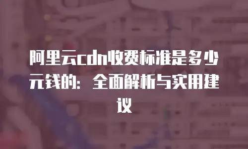 阿里云cdn收费标准是多少元钱的：全面解析与实用建议