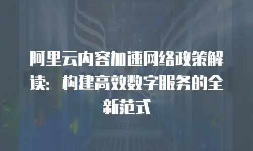 阿里云内容加速网络政策解读：构建高效数字服务的全新范式