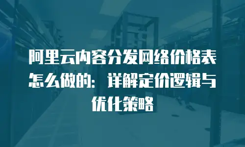 阿里云内容分发网络价格表怎么做的：详解定价逻辑与优化策略