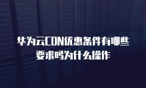 华为云CDN优惠条件有哪些要求吗为什么操作