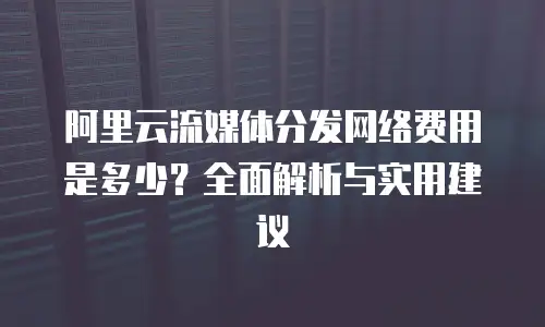 阿里云流媒体分发网络费用是多少？全面解析与实用建议