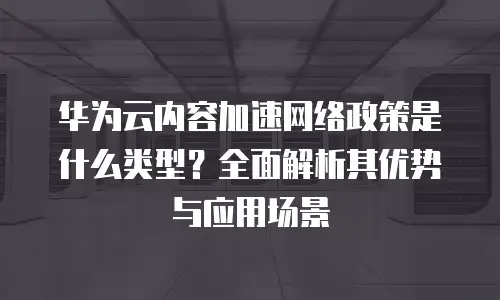 华为云内容加速网络政策是什么类型？全面解析其优势与应用场景