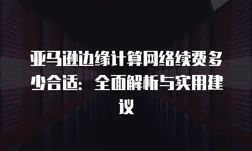亚马逊边缘计算网络续费多少合适：全面解析与实用建议