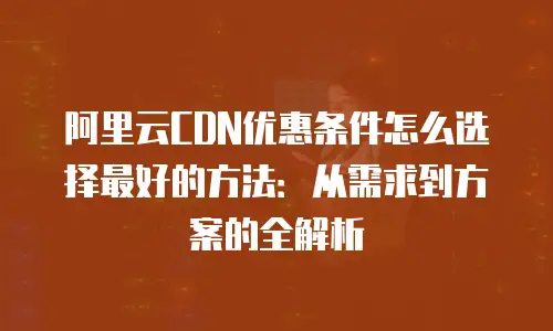 阿里云CDN优惠条件怎么选择最好的方法：从需求到方案的全解析