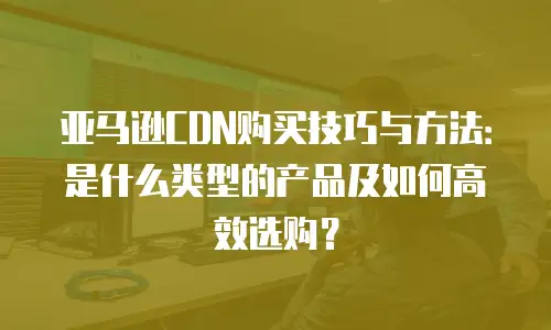亚马逊CDN购买技巧与方法：是什么类型的产品及如何高效选购？
