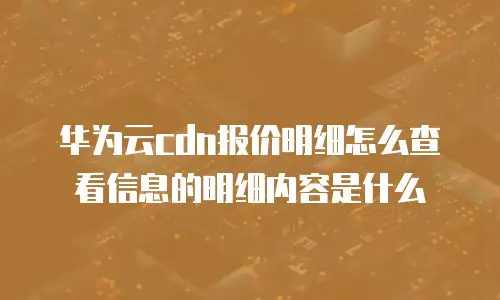 华为云cdn报价明细怎么查看信息的明细内容是什么
