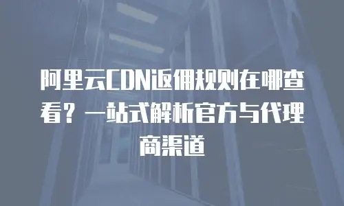 阿里云CDN返佣规则在哪查看？一站式解析官方与代理商渠道