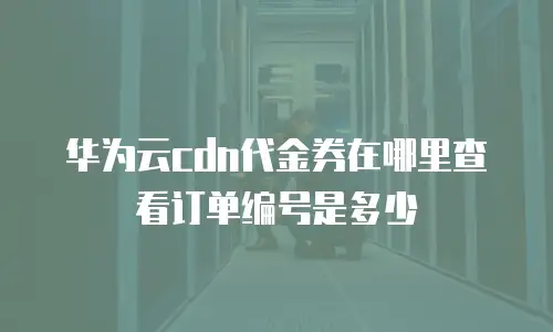 华为云cdn代金券在哪里查看订单编号是多少