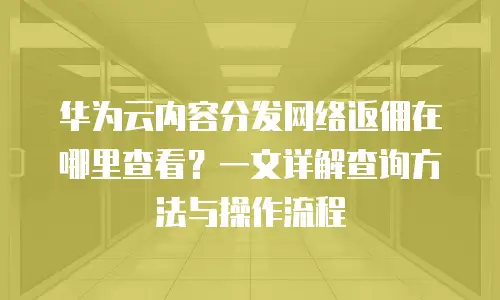 华为云内容分发网络返佣在哪里查看？一文详解查询方法与操作流程