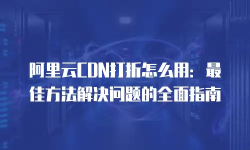 阿里云CDN打折怎么用：最佳方法解决问题的全面指南