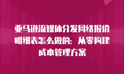 亚马逊流媒体分发网络报价明细表怎么做的：从零构建成本管理方案