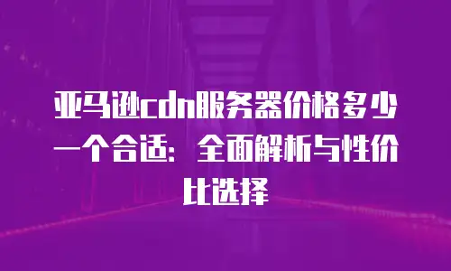 亚马逊cdn服务器价格多少一个合适：全面解析与性价比选择