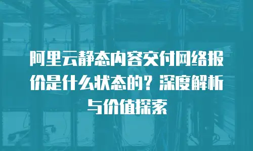 阿里云静态内容交付网络报价是什么状态的？深度解析与价值探索