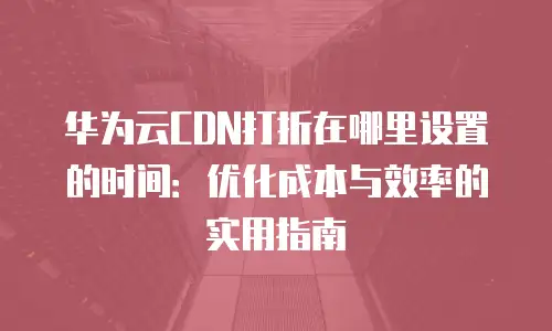 华为云CDN打折在哪里设置的时间：优化成本与效率的实用指南