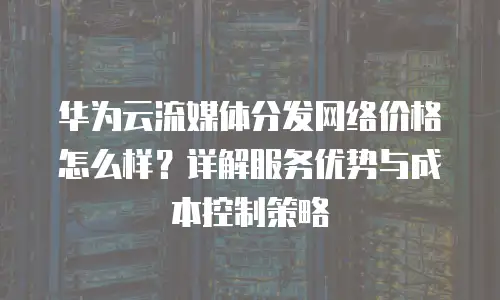 华为云流媒体分发网络价格怎么样？详解服务优势与成本控制策略