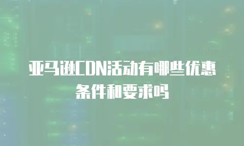 亚马逊CDN活动有哪些优惠条件和要求吗