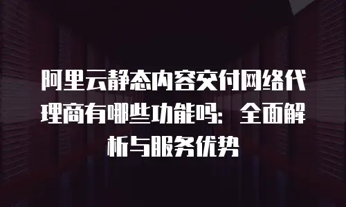 阿里云静态内容交付网络代理商有哪些功能吗：全面解析与服务优势