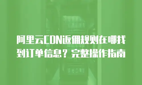 阿里云CDN返佣规则在哪找到订单信息？完整操作指南
