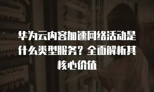 华为云内容加速网络活动是什么类型服务？全面解析其核心价值