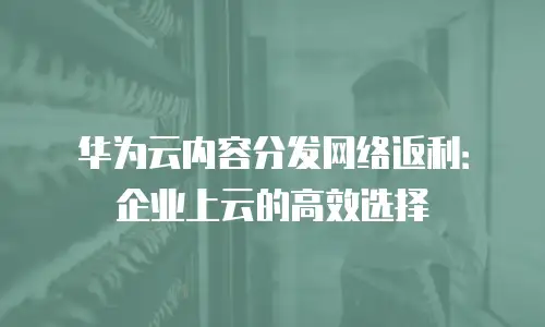 华为云内容分发网络返利：企业上云的高效选择
