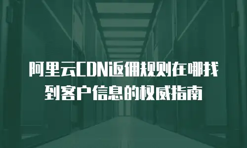 阿里云CDN返佣规则在哪找到客户信息的权威指南