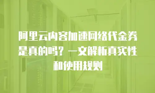 阿里云内容加速网络代金券是真的吗？一文解析真实性和使用规则