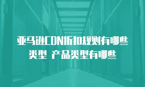 亚马逊CDN折扣规则有哪些类型 产品类型有哪些