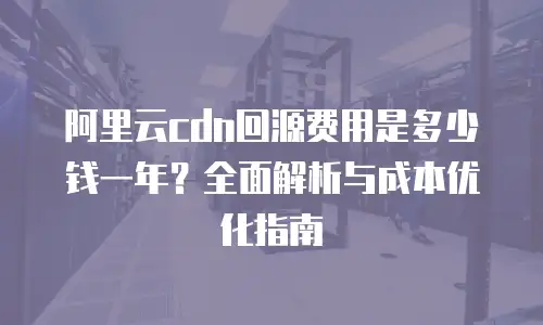 阿里云cdn回源费用是多少钱一年？全面解析与成本优化指南