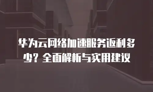 华为云网络加速服务返利多少？全面解析与实用建议