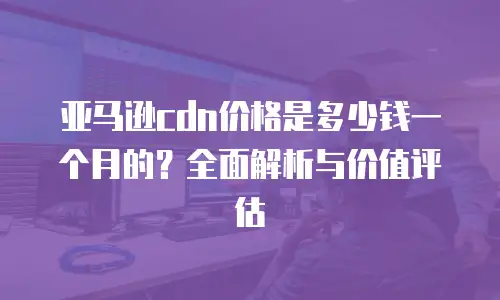 亚马逊cdn价格是多少钱一个月的？全面解析与价值评估
