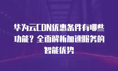 华为云CDN优惠条件有哪些功能？全面解析加速服务的智能优势