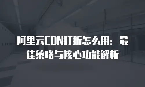 阿里云CDN打折怎么用：最佳策略与核心功能解析