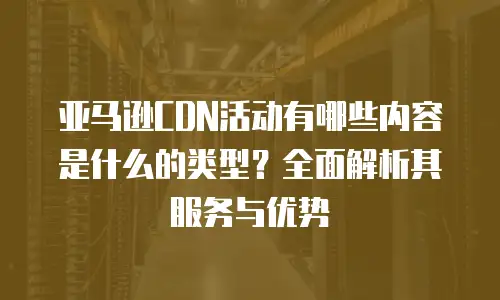 亚马逊CDN活动有哪些内容是什么的类型？全面解析其服务与优势