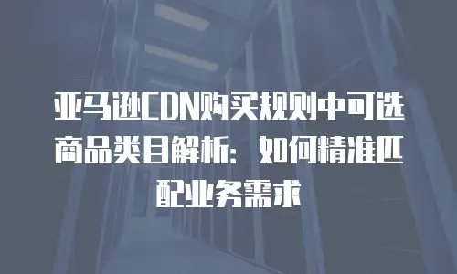 亚马逊CDN购买规则中可选商品类目解析：如何精准匹配业务需求