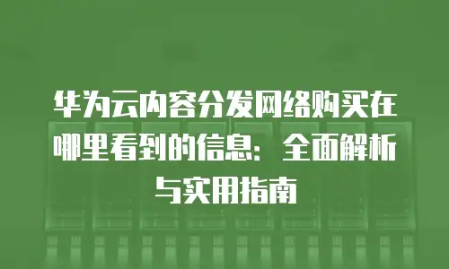 华为云内容分发网络购买在哪里看到的信息：全面解析与实用指南