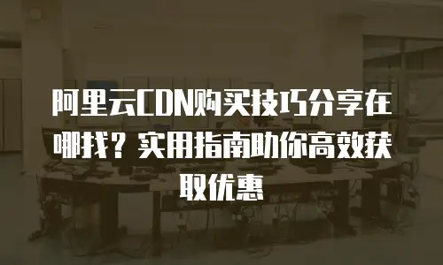阿里云CDN购买技巧分享在哪找？实用指南助你高效获取优惠