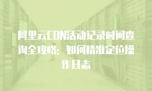 阿里云CDN活动记录时间查询全攻略：如何精准定位操作日志